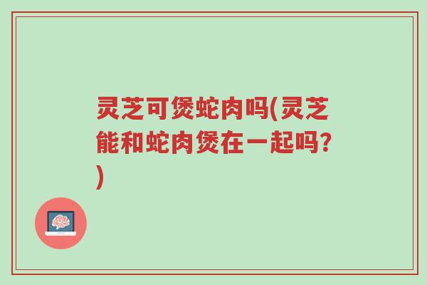 灵芝可煲蛇肉吗(灵芝能和蛇肉煲在一起吗?)-第1张图片-超越 灵芝可煲蛇肉吗(灵芝能和蛇肉煲在一起吗?)-第1张图片-超越