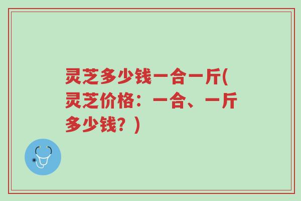 灵芝多少钱一合一斤(灵芝价格：一合、一斤多少钱？)-第1张图片-超越