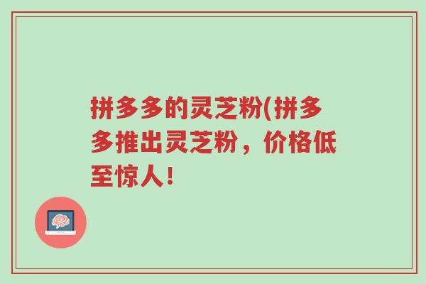 拼多多的灵芝粉(拼多多推出灵芝粉,价格低至惊人!-第1张图片-超越 拼多多的灵芝粉(拼多多推出灵芝粉,价格低至惊人!-第1张图片-超越