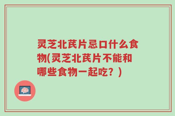 灵芝北芪片忌口什么食物(灵芝北芪片不能和哪些食物一起吃？)-第1张图片-超越
