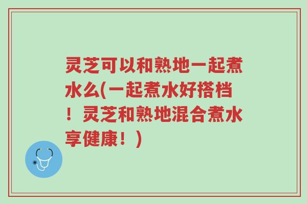 灵芝可以和熟地一起煮水么(一起煮水好搭档!灵芝和熟地混合煮水享健康!)-第1张图片-超越 灵芝可以和熟地一起煮水么(一起煮水好搭档!灵芝和熟地混合煮水享健康!)-第1张图片-超越