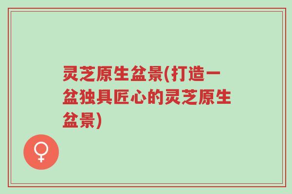 灵芝原生盆景(打造一盆独具匠心的灵芝原生盆景)-第1张图片-超越 灵芝原生盆景(打造一盆独具匠心的灵芝原生盆景)-第1张图片-超越