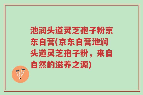 池润头道灵芝孢子粉京东自营(京东自营池润头道灵芝孢子粉，来自自然的滋养之源)-第1张图片-超越