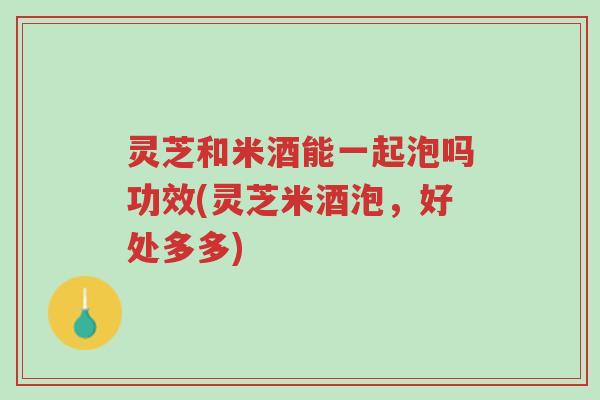灵芝和米酒能一起泡吗功效(灵芝米酒泡,好处多多)-第1张图片-超越 灵芝和米酒能一起泡吗功效(灵芝米酒泡,好处多多)-第1张图片-超越