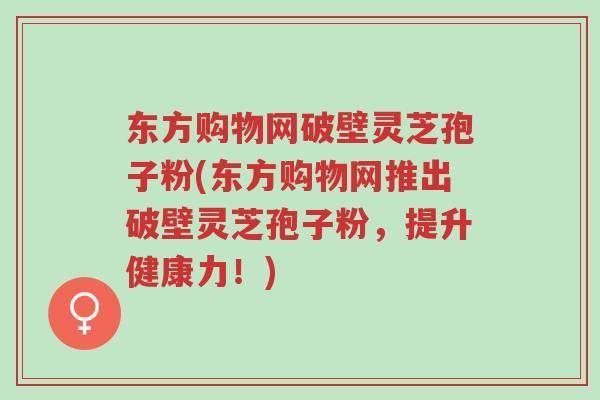 东方购物网破壁灵芝孢子粉(东方购物网推出破壁灵芝孢子粉,提升健康力!)-第1张图片-超越 东方购物网破壁灵芝孢子粉(东方购物网推出破壁灵芝孢子粉,提升健康力!)-第1张图片-超越
