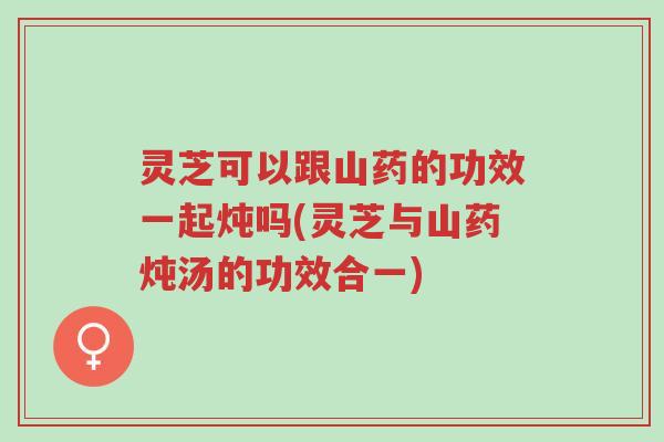 灵芝可以跟山药的功效一起炖吗(灵芝与山药炖汤的功效合一)-第1张图片-超越 灵芝可以跟山药的功效一起炖吗(灵芝与山药炖汤的功效合一)-第1张图片-超越