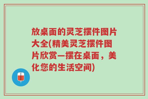 放桌面的灵芝摆件图片大全(精美灵芝摆件图片欣赏—摆在桌面,美化您的生活空间)-第1张图片-超越 放桌面的灵芝摆件图片大全(精美灵芝摆件图片欣赏—摆在桌面,美化您的生活空间)-第1张图片-超越