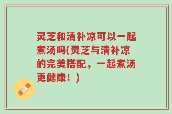 灵芝和清补凉可以一起煮汤吗(灵芝与清补凉的完美搭配,一起煮汤更健康!)-第1张图片-超越 灵芝和清补凉可以一起煮汤吗(灵芝与清补凉的完美搭配,一起煮汤更健康!)-第1张图片-超越