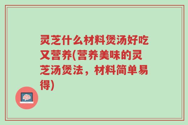 灵芝什么材料煲汤好吃又营养(营养美味的灵芝汤煲法，材料简单易得)-第1张图片-超越