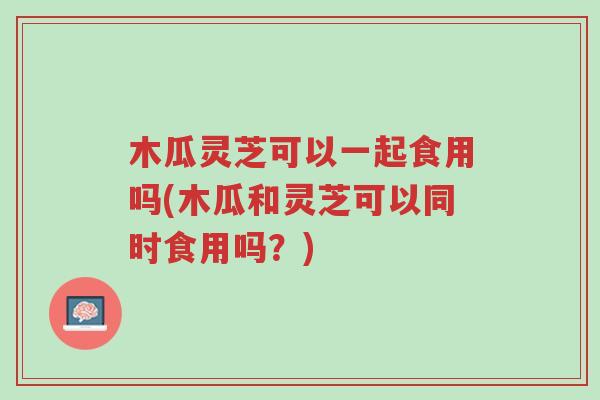 木瓜灵芝可以一起食用吗(木瓜和灵芝可以同时食用吗?)-第1张图片-超越 木瓜灵芝可以一起食用吗(木瓜和灵芝可以同时食用吗?)-第1张图片-超越