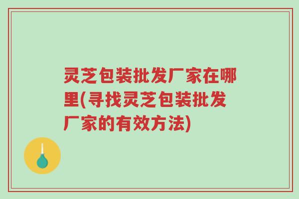 灵芝包装批发厂家在哪里(寻找灵芝包装批发厂家的有效方法)-第1张图片-超越 灵芝包装批发厂家在哪里(寻找灵芝包装批发厂家的有效方法)-第1张图片-超越
