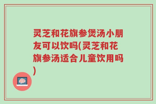 灵芝和花旗参煲汤小朋友可以饮吗(灵芝和花旗参汤适合儿童饮用吗)-第1张图片-超越 灵芝和花旗参煲汤小朋友可以饮吗(灵芝和花旗参汤适合儿童饮用吗)-第1张图片-超越