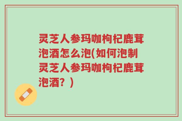 灵芝人参玛咖枸杞鹿茸泡酒怎么泡(如何泡制灵芝人参玛咖枸杞鹿茸泡酒?)-第1张图片-超越 灵芝人参玛咖枸杞鹿茸泡酒怎么泡(如何泡制灵芝人参玛咖枸杞鹿茸泡酒?)-第1张图片-超越