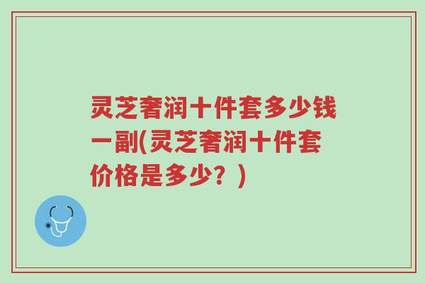 灵芝奢润十件套多少钱一副(灵芝奢润十件套价格是多少？)-第1张图片-超越