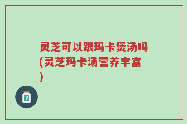 灵芝可以跟玛卡煲汤吗(灵芝玛卡汤营养丰富)-第1张图片-超越 灵芝可以跟玛卡煲汤吗(灵芝玛卡汤营养丰富)-第1张图片-超越