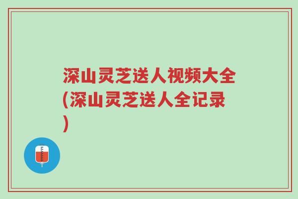 深山灵芝送人视频大全(深山灵芝送人全记录)-第1张图片-超越 深山灵芝送人视频大全(深山灵芝送人全记录)-第1张图片-超越