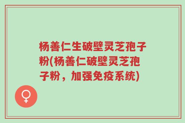 杨善仁生破壁灵芝孢子粉(杨善仁破壁灵芝孢子粉，加强免疫系统)-第1张图片-超越