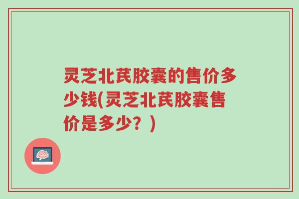 灵芝北芪胶囊的售价多少钱(灵芝北芪胶囊售价是多少?)-第1张图片-超越 灵芝北芪胶囊的售价多少钱(灵芝北芪胶囊售价是多少?)-第1张图片-超越