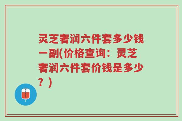 灵芝奢润六件套多少钱一副(价格查询:灵芝奢润六件套价钱是多少?)-第1张图片-超越 灵芝奢润六件套多少钱一副(价格查询:灵芝奢润六件套价钱是多少?)-第1张图片-超越