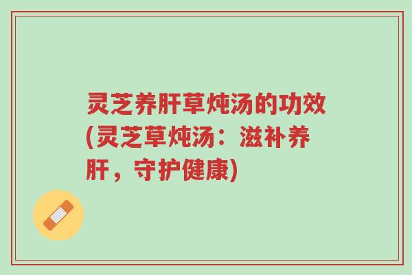 灵芝养肝草炖汤的功效(灵芝草炖汤:滋补养肝,守护健康)-第1张图片-超越 灵芝养肝草炖汤的功效(灵芝草炖汤:滋补养肝,守护健康)-第1张图片-超越