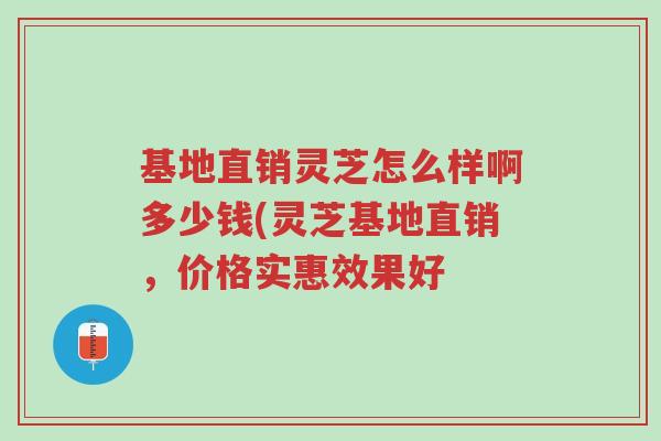 基地直销灵芝怎么样啊多少钱(灵芝基地直销，价格实惠效果好-第1张图片-超越