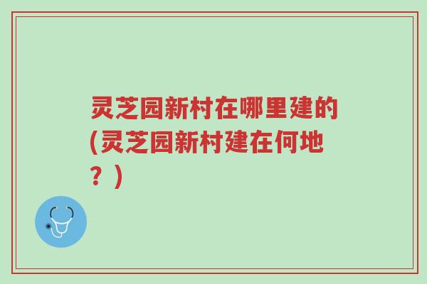 灵芝园新村在哪里建的(灵芝园新村建在何地?)-第1张图片-超越 灵芝园新村在哪里建的(灵芝园新村建在何地?)-第1张图片-超越