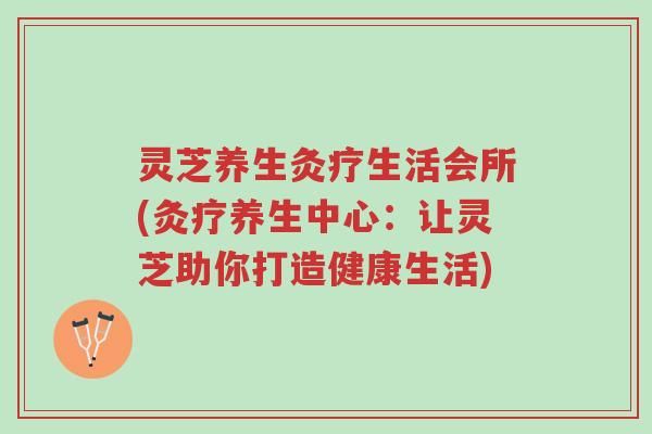 灵芝养生灸疗生活会所(灸疗养生中心:让灵芝助你打造健康生活)-第1张图片-超越 灵芝养生灸疗生活会所(灸疗养生中心:让灵芝助你打造健康生活)-第1张图片-超越