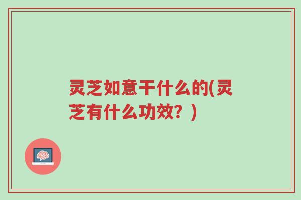灵芝如意干什么的(灵芝有什么功效?)-第1张图片-超越 灵芝如意干什么的(灵芝有什么功效?)-第1张图片-超越