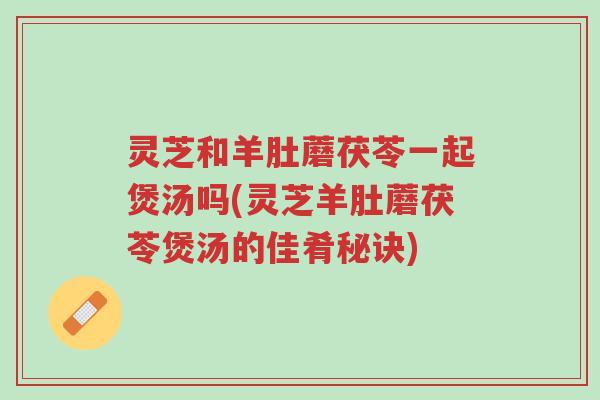 灵芝和羊肚蘑茯苓一起煲汤吗(灵芝羊肚蘑茯苓煲汤的佳肴秘诀)-第1张图片-超越