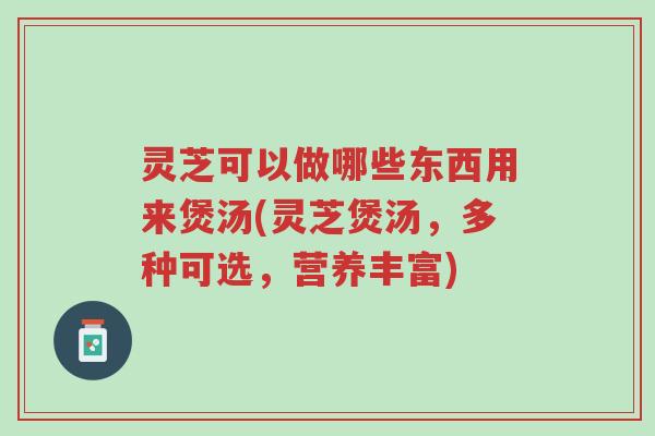 灵芝可以做哪些东西用来煲汤(灵芝煲汤,多种可选,营养丰富)-第1张图片-超越 灵芝可以做哪些东西用来煲汤(灵芝煲汤,多种可选,营养丰富)-第1张图片-超越
