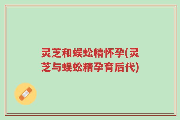 灵芝和蜈蚣精怀孕(灵芝与蜈蚣精孕育后代)-第1张图片-超越 灵芝和蜈蚣精怀孕(灵芝与蜈蚣精孕育后代)-第1张图片-超越
