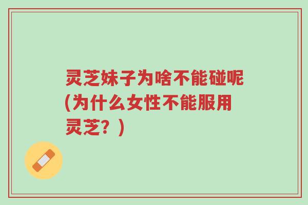 灵芝妹子为啥不能碰呢(为什么女性不能服用灵芝?)-第1张图片-超越 灵芝妹子为啥不能碰呢(为什么女性不能服用灵芝?)-第1张图片-超越