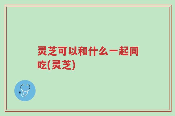 灵芝可以和什么一起同吃(灵芝)-第1张图片-超越 灵芝可以和什么一起同吃(灵芝)-第1张图片-超越