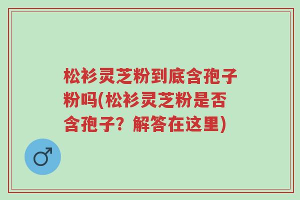 松衫灵芝粉到底含孢子粉吗(松衫灵芝粉是否含孢子?解答在这里)-第1张图片-超越 松衫灵芝粉到底含孢子粉吗(松衫灵芝粉是否含孢子?解答在这里)-第1张图片-超越