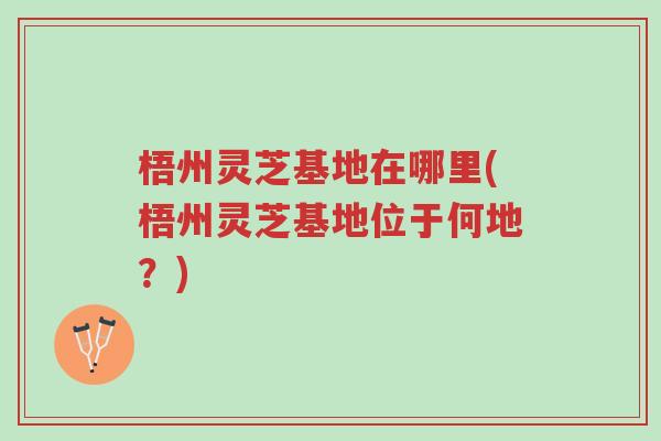梧州灵芝基地在哪里(梧州灵芝基地位于何地?)-第1张图片-超越 梧州灵芝基地在哪里(梧州灵芝基地位于何地?)-第1张图片-超越