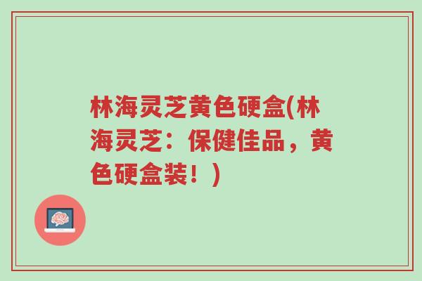 林海灵芝黄色硬盒(林海灵芝：保健佳品，黄色硬盒装！)-第1张图片-超越
