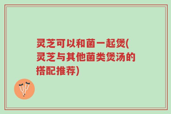 灵芝可以和菌一起煲(灵芝与其他菌类煲汤的搭配推荐)-第1张图片-超越