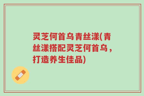灵芝何首乌青丝漾(青丝漾搭配灵芝何首乌,打造养生佳品)-第1张图片-超越 灵芝何首乌青丝漾(青丝漾搭配灵芝何首乌,打造养生佳品)-第1张图片-超越
