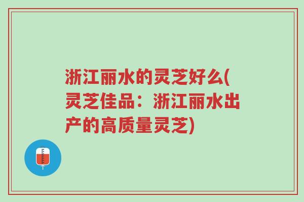 浙江丽水的灵芝好么(灵芝佳品：浙江丽水出产的高质量灵芝)-第1张图片-超越