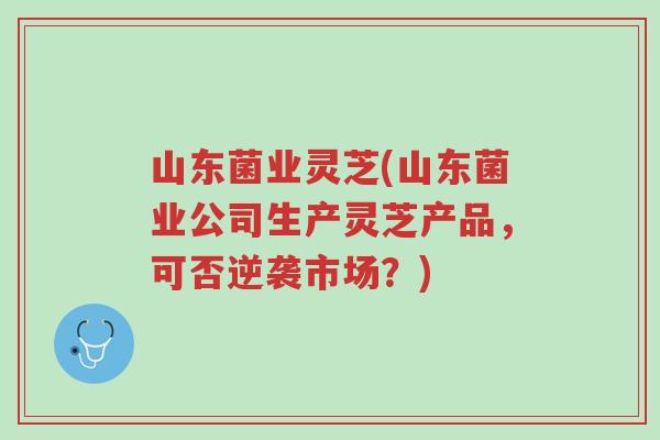 山东菌业灵芝(山东菌业公司生产灵芝产品,可否逆袭市场?)-第1张图片-超越 山东菌业灵芝(山东菌业公司生产灵芝产品,可否逆袭市场?)-第1张图片-超越
