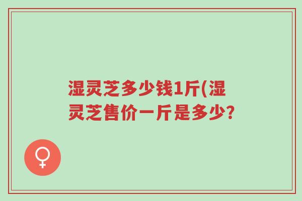 湿灵芝多少钱1斤(湿灵芝售价一斤是多少？-第1张图片-超越