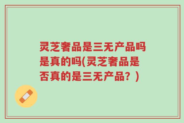 灵芝奢品是三无产品吗是真的吗(灵芝奢品是否真的是三无产品？)-第1张图片-超越