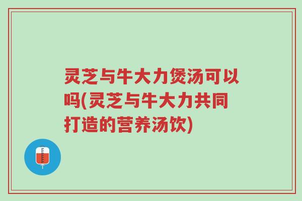 灵芝与牛大力煲汤可以吗(灵芝与牛大力共同打造的营养汤饮)-第1张图片-超越 灵芝与牛大力煲汤可以吗(灵芝与牛大力共同打造的营养汤饮)-第1张图片-超越