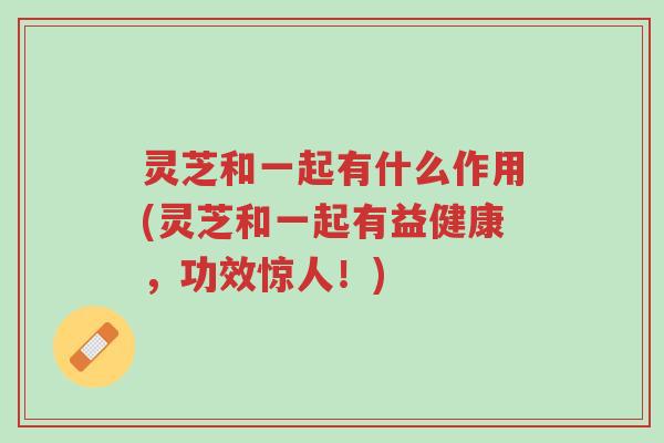 灵芝和一起有什么作用(灵芝和一起有益健康，功效惊人！)-第1张图片-超越