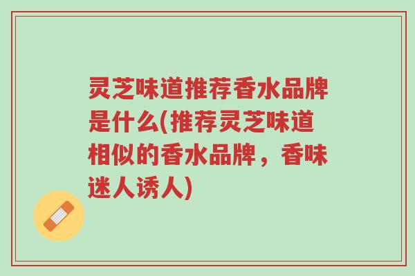 灵芝味道推荐香水品牌是什么(推荐灵芝味道相似的香水品牌,香味迷人诱人)-第1张图片-超越 灵芝味道推荐香水品牌是什么(推荐灵芝味道相似的香水品牌,香味迷人诱人)-第1张图片-超越