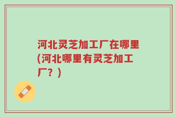河北灵芝加工厂在哪里(河北哪里有灵芝加工厂?)-第1张图片-超越 河北灵芝加工厂在哪里(河北哪里有灵芝加工厂?)-第1张图片-超越