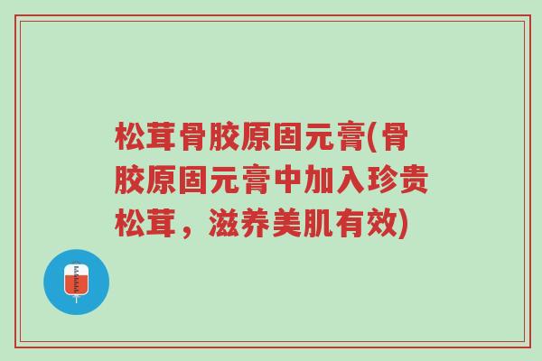 松茸骨胶原固元膏(骨胶原固元膏中加入珍贵松茸,滋养美肌有效)-第1张图片-超越 松茸骨胶原固元膏(骨胶原固元膏中加入珍贵松茸,滋养美肌有效)-第1张图片-超越