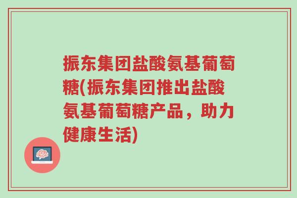 振东集团盐酸氨基葡萄糖(振东集团推出盐酸氨基葡萄糖产品,助力健康生活)-第1张图片-超越 振东集团盐酸氨基葡萄糖(振东集团推出盐酸氨基葡萄糖产品,助力健康生活)-第1张图片-超越