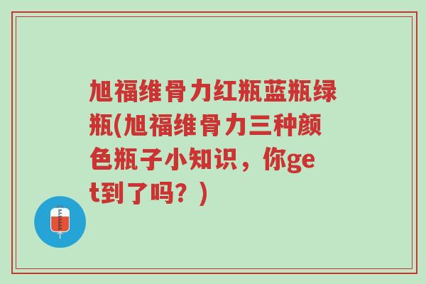旭福维骨力红瓶蓝瓶绿瓶(旭福维骨力三种颜色瓶子小知识，你get到了吗？)-第1张图片-超越