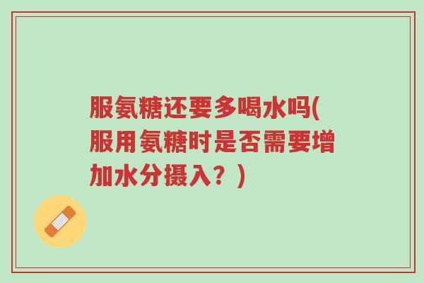 服氨糖还要多喝水吗(服用氨糖时是否需要增加水分摄入?)-第1张图片-超越 服氨糖还要多喝水吗(服用氨糖时是否需要增加水分摄入?)-第1张图片-超越